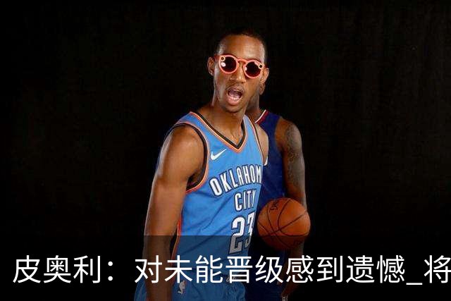 皮奥利：对未能晋级感到遗憾 将吸取教训专注联赛